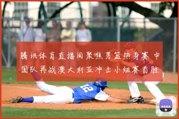 腾讯体育直播间聚焦男篮热身赛 中国队再战澳大利亚冲击小组赛首胜