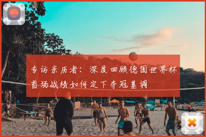 专访亲历者：深度回顾德国世界杯首场战绩如何定下夺冠基调