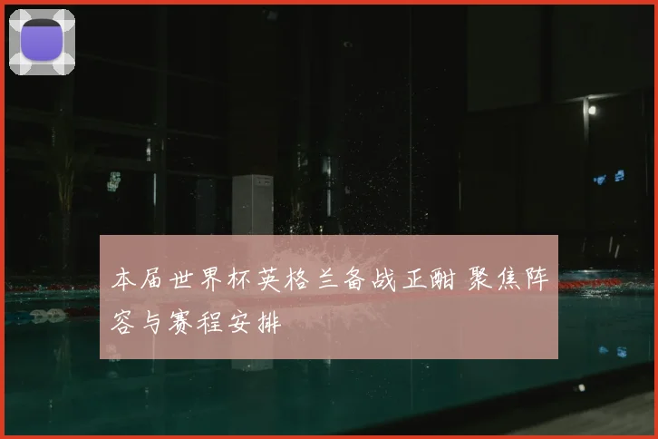 本届世界杯英格兰备战正酣 聚焦阵容与赛程安排