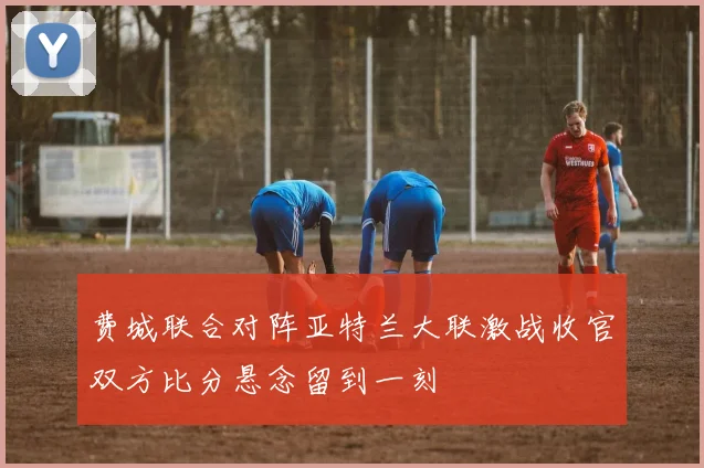 费城联合对阵亚特兰大联激战收官双方比分悬念留到一刻