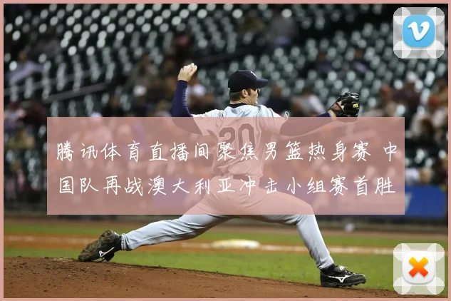 腾讯体育直播间聚焦男篮热身赛 中国队再战澳大利亚冲击小组赛首胜