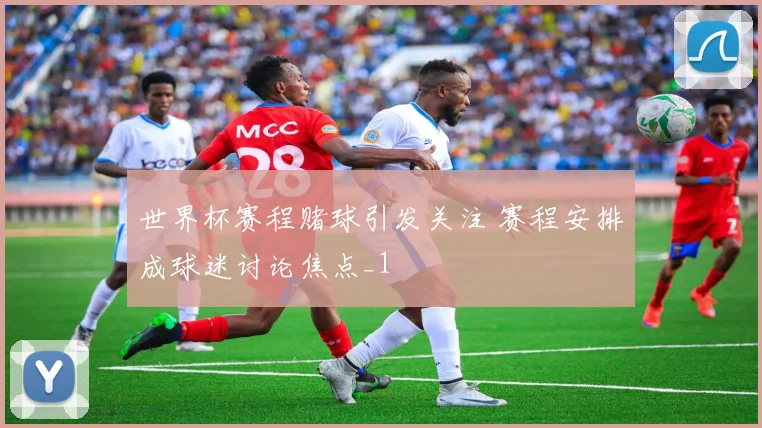 世界杯赛程赌球引发关注 赛程安排成球迷讨论焦点_1