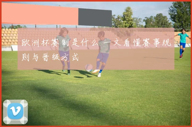 欧洲杯赛制是什么 一文看懂赛事规则与晋级方式