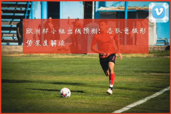 欧洲杯小组出线预测:各队晋级形势深度解读