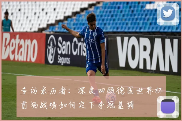专访亲历者：深度回顾德国世界杯首场战绩如何定下夺冠基调