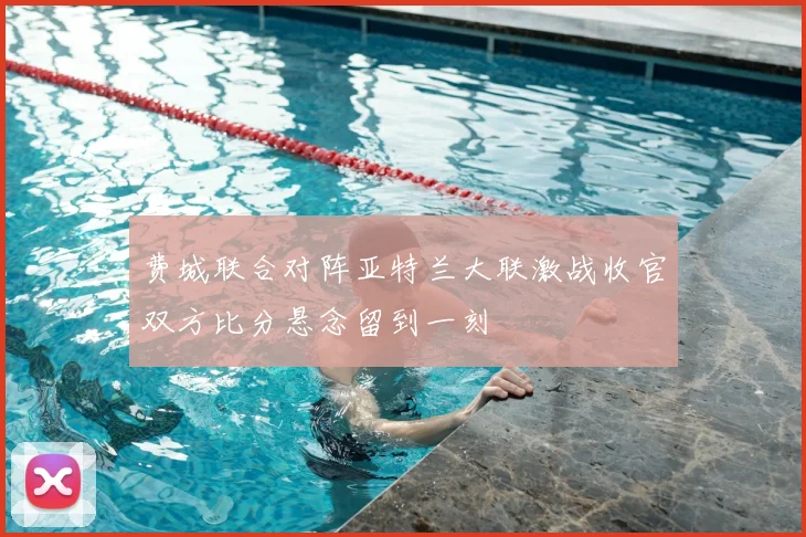 费城联合对阵亚特兰大联激战收官双方比分悬念留到一刻