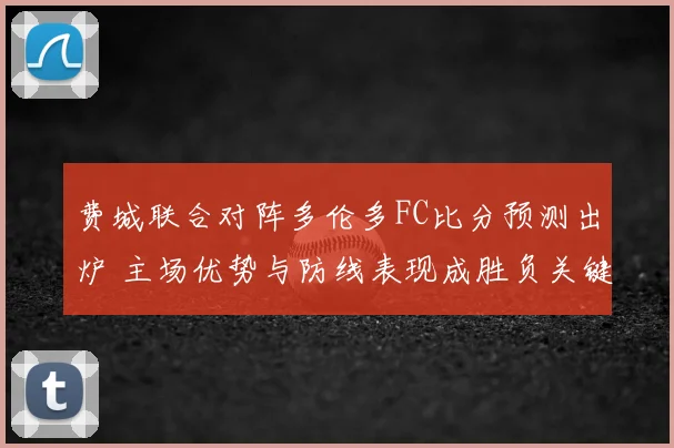 费城联合对阵多伦多FC比分预测出炉 主场优势与防线表现成胜负关键