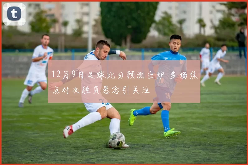 12月9日足球比分预测出炉 多场焦点对决胜负悬念引关注