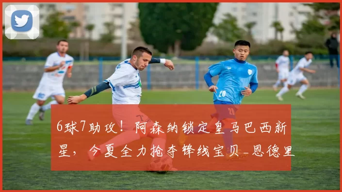 6球7助攻！阿森纳锁定皇马巴西新星，今夏全力抢夺锋线宝贝_恩德里克_里昂_皇家马德里