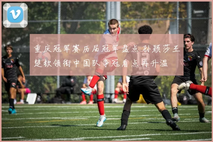 重庆冠军赛历届冠军盘点 孙颖莎王楚钦领衔中国队争冠看点再升温