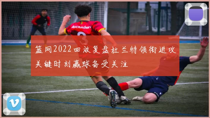 篮网2022回放复盘杜兰特领衔进攻关键时刻赢球备受关注