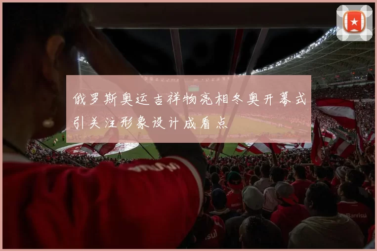 俄罗斯奥运吉祥物亮相冬奥开幕式引关注形象设计成看点