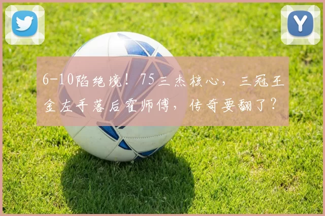 6-10陷绝境！75三杰核心，三冠王金左手落后霍师傅，传奇要翻了？