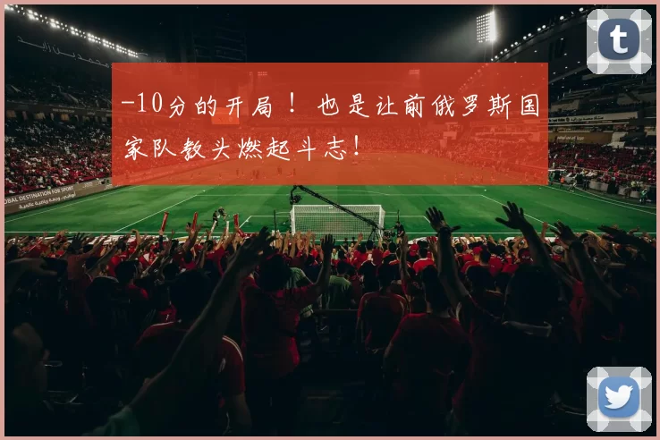-10分的开局 ！也是让前俄罗斯国家队教头燃起斗志！