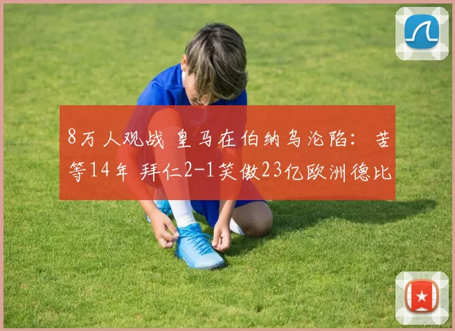 8万人观战 皇马在伯纳乌沦陷：苦等14年 拜仁2-1笑傲23亿欧洲德比