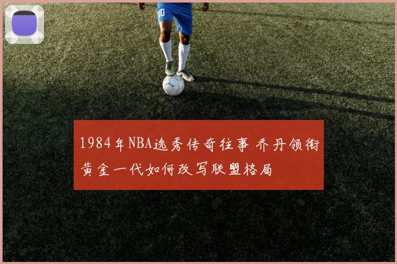 1984年NBA选秀传奇往事 乔丹领衔黄金一代如何改写联盟格局