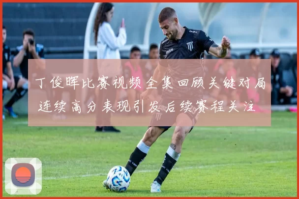 丁俊晖比赛视频全集回顾关键对局 连续高分表现引发后续赛程关注