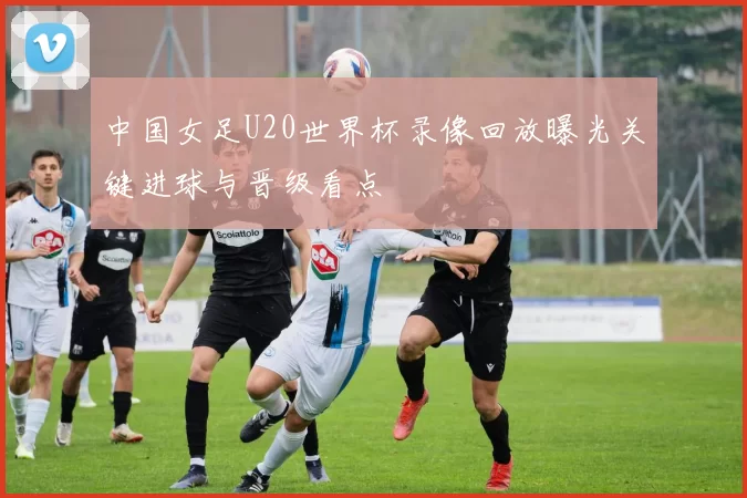 中国女足U20世界杯录像回放曝光关键进球与晋级看点