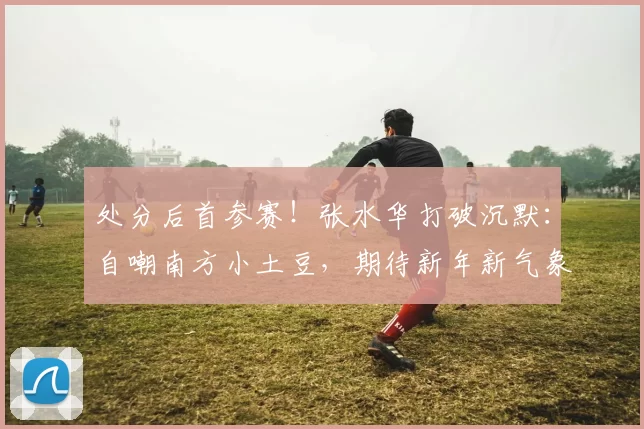 处分后首参赛!张水华打破沉默:自嘲南方小土豆,期待新年新气象