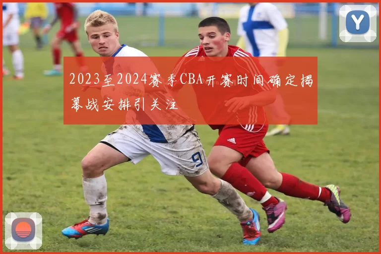 2023至2024赛季CBA开赛时间确定揭幕战安排引关注