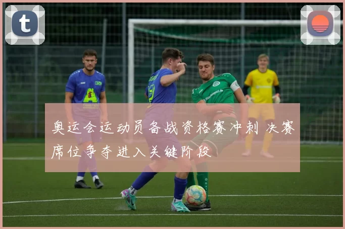 奥运会运动员备战资格赛冲刺 决赛席位争夺进入关键阶段