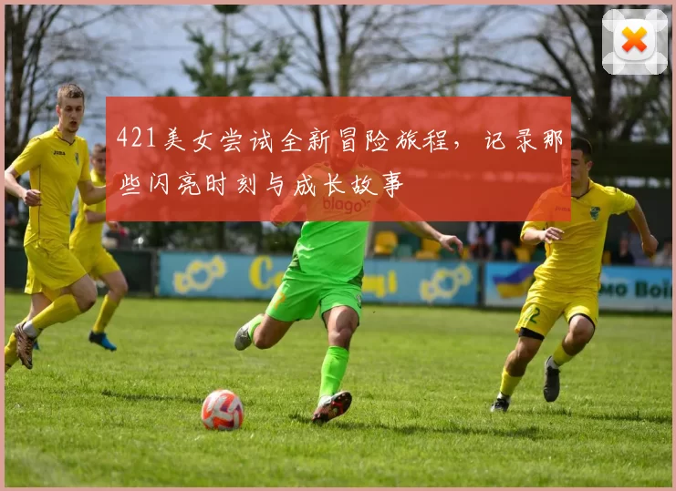 421美女尝试全新冒险旅程,记录那些闪亮时刻与成长故事