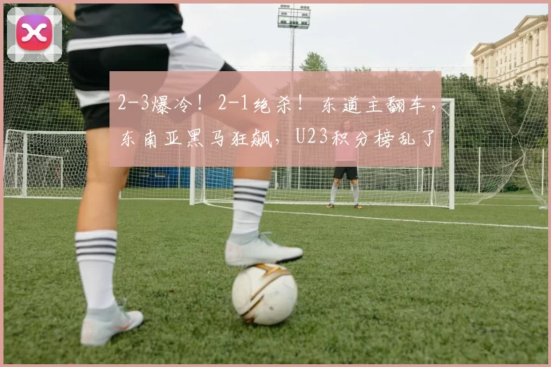 2-3爆冷！2-1绝杀！东道主翻车，东南亚黑马狂飙，U23积分榜乱了