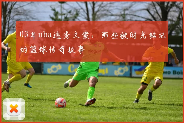 03年nba选秀文案,那些被时光铭记的篮球传奇故事