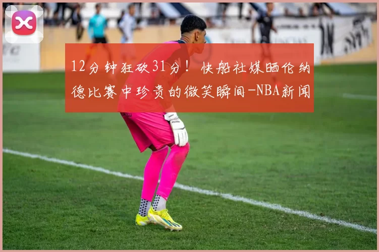 12分钟狂砍31分!快船社媒晒伦纳德比赛中珍贵的微笑瞬间-NBA新闻