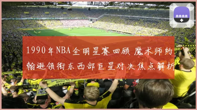 1990年NBA全明星赛回顾 魔术师约翰逊领衔东西部巨星对决焦点解析