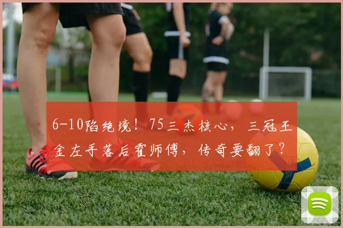 6-10陷绝境！75三杰核心，三冠王金左手落后霍师傅，传奇要翻了？