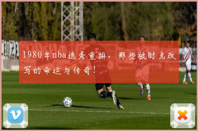 1980年nba选秀重排,那些被时光改写的命运与传奇!