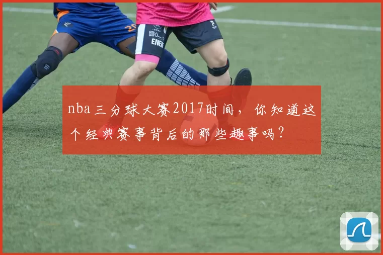 nba三分球大赛2017时间，你知道这个经典赛事背后的那些趣事吗？