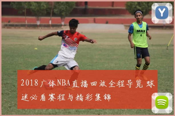 2018广体NBA直播回放全程导览 球迷必看赛程与精彩集锦