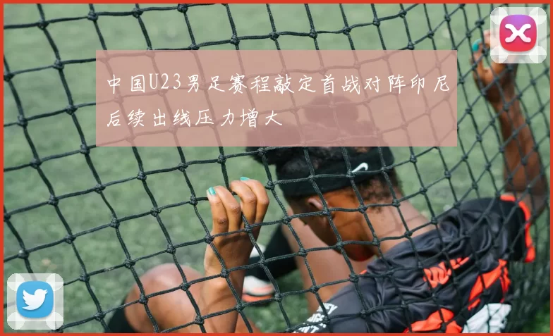 中国U23男足赛程敲定首战对阵印尼后续出线压力增大
