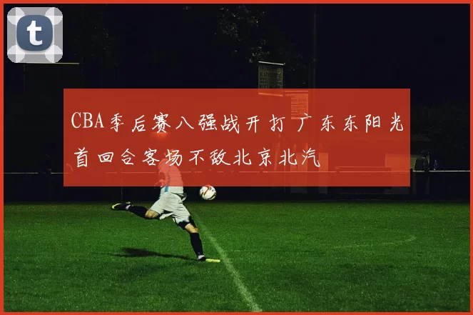 CBA季后赛八强战开打 广东东阳光首回合客场不敌北京北汽