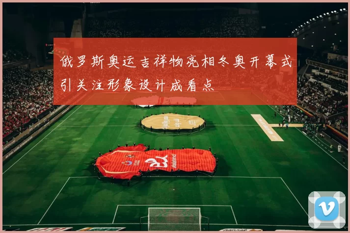 俄罗斯奥运吉祥物亮相冬奥开幕式引关注形象设计成看点