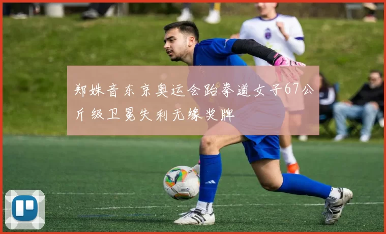 郑姝音东京奥运会跆拳道女子67公斤级卫冕失利无缘奖牌