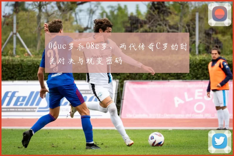 06uc罗和08c罗，两代传奇C罗的时光对决与蜕变密码