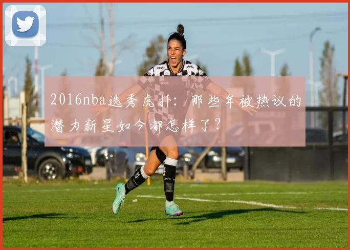 2016nba选秀虎扑：那些年被热议的潜力新星如今都怎样了？