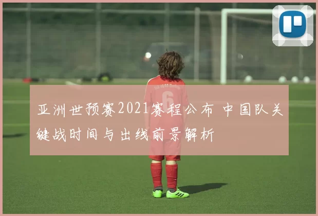 亚洲世预赛2021赛程公布 中国队关键战时间与出线前景解析