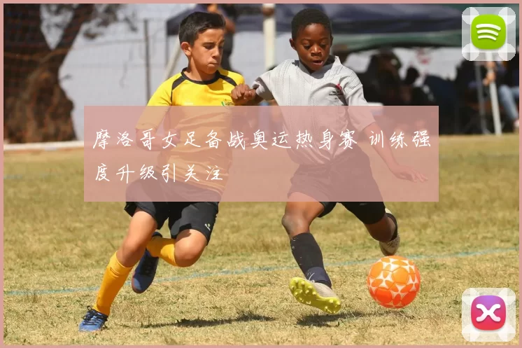 摩洛哥女足备战奥运热身赛 训练强度升级引关注