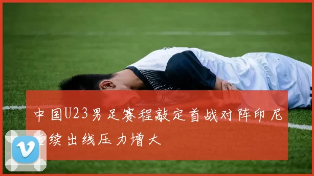 中国U23男足赛程敲定首战对阵印尼后续出线压力增大