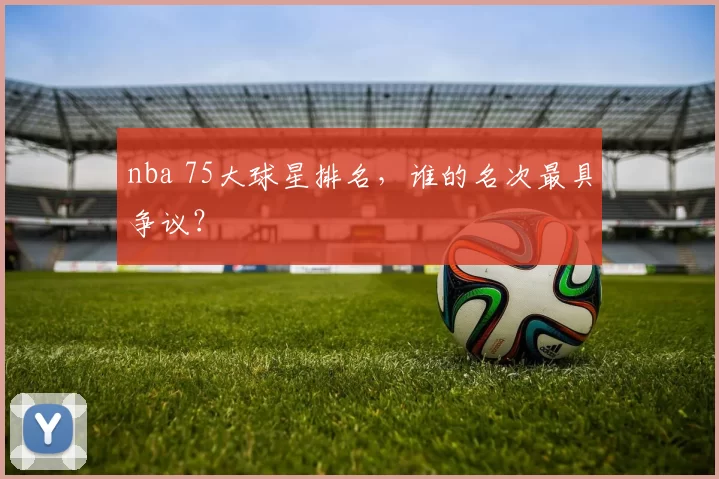 nba 75大球星排名，谁的名次最具争议？