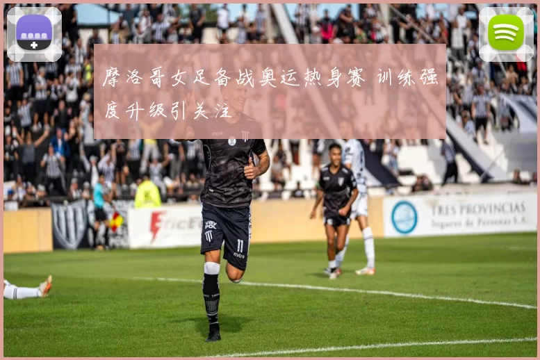 摩洛哥女足备战奥运热身赛 训练强度升级引关注