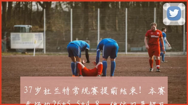 37岁杜兰特常规赛提前结束！本赛季场均26+5.5+4.8，他依旧是超巨