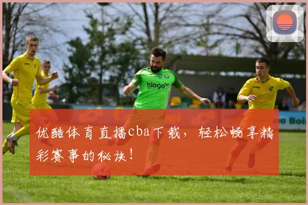 优酷体育直播cba下载，轻松畅享精彩赛事的秘诀！