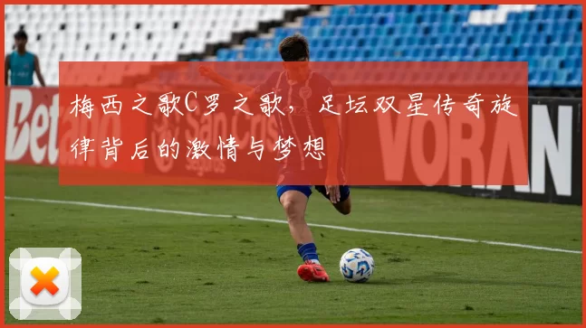 梅西之歌C罗之歌,足坛双星传奇旋律背后的激情与梦想