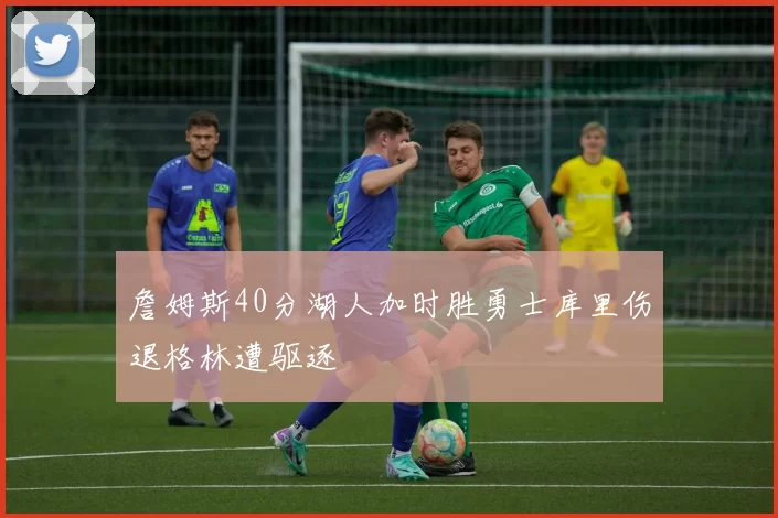 詹姆斯40分湖人加时胜勇士库里伤退格林遭驱逐