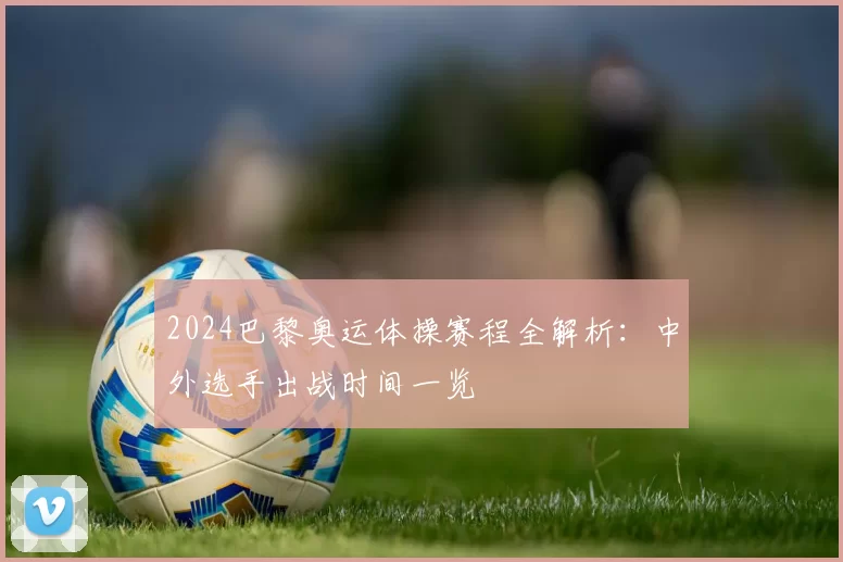 2024巴黎奥运体操赛程全解析：中外选手出战时间一览